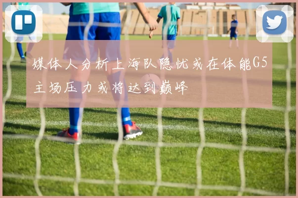媒体人分析上海队隐忧或在体能G5主场压力或将达到巅峰