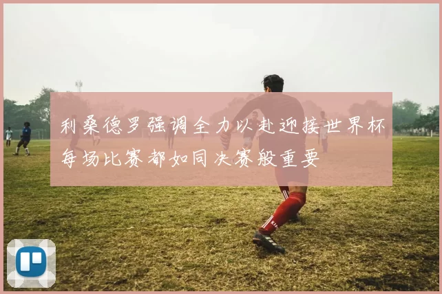 利桑德罗强调全力以赴迎接世界杯每场比赛都如同决赛般重要
