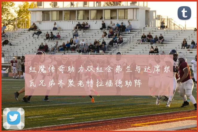 红魔传奇助力双红会弗兰与达席尔瓦兄弟齐聚老特拉福德助阵