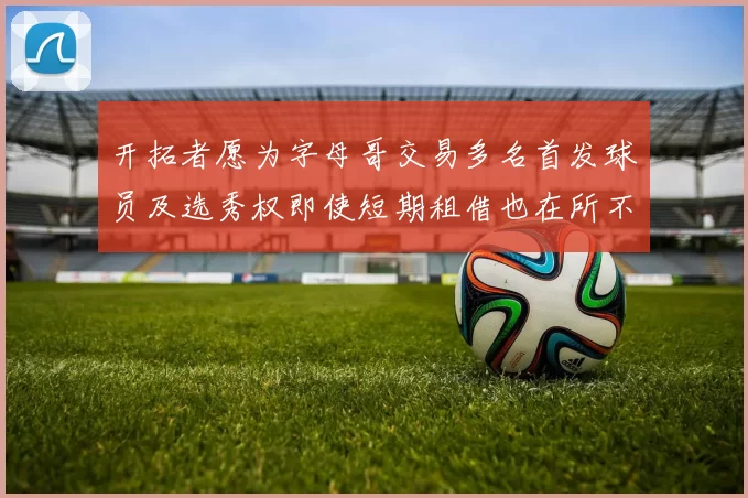 开拓者愿为字母哥交易多名首发球员及选秀权即使短期租借也在所不惜