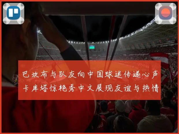 巴坎布与队友向中国球迷传递心声卡库塔惊艳秀中文展现友谊与热情