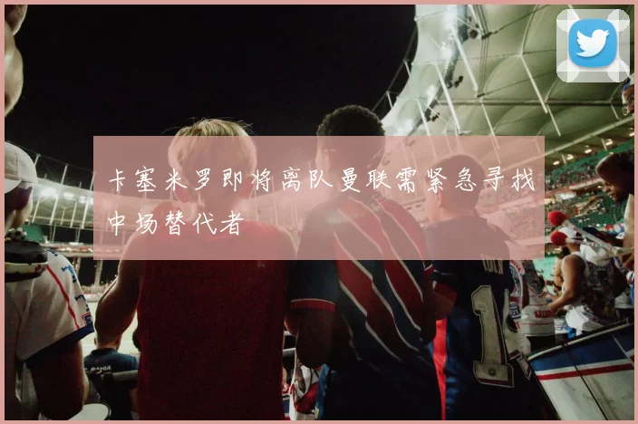 卡塞米罗即将离队曼联需紧急寻找中场替代者