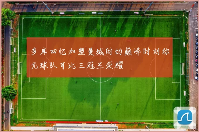 多库回忆加盟曼城时的巅峰时刻称无球队可比三冠王荣耀