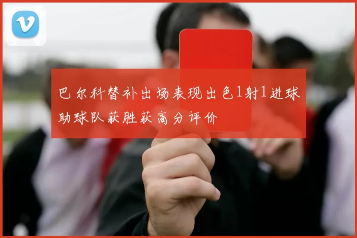 巴尔科替补出场表现出色1射1进球助球队获胜获高分评价