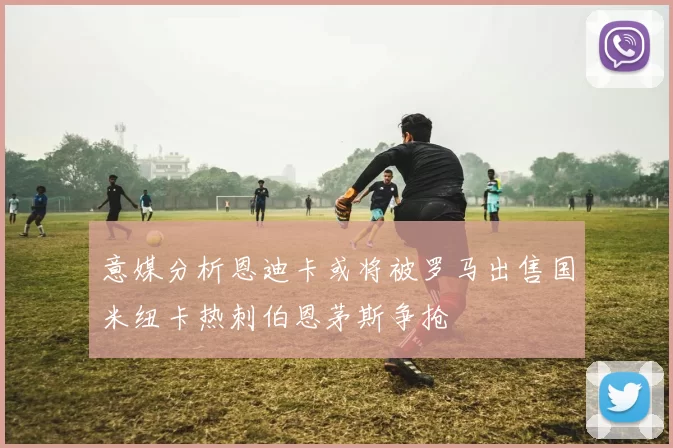 意媒分析恩迪卡或将被罗马出售国米纽卡热刺伯恩茅斯争抢