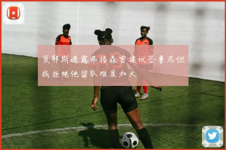 莫耶斯透露弗格森曾建议签鲁尼但我拒绝他留队难度加大