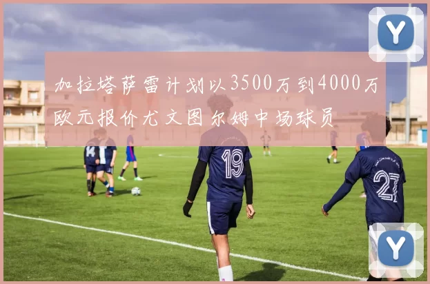 加拉塔萨雷计划以3500万到4000万欧元报价尤文图尔姆中场球员