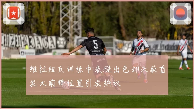 维拉纽瓦训练中表现出色却未获首发大前锋位置引发热议
