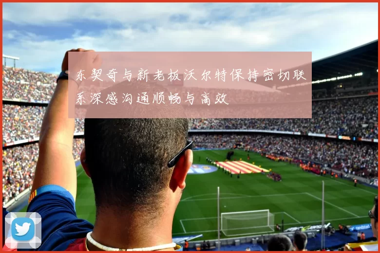 东契奇与新老板沃尔特保持密切联系深感沟通顺畅与高效