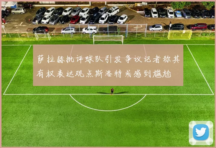 萨拉赫批评球队引发争议记者称其有权表达观点斯洛特或感到尴尬
