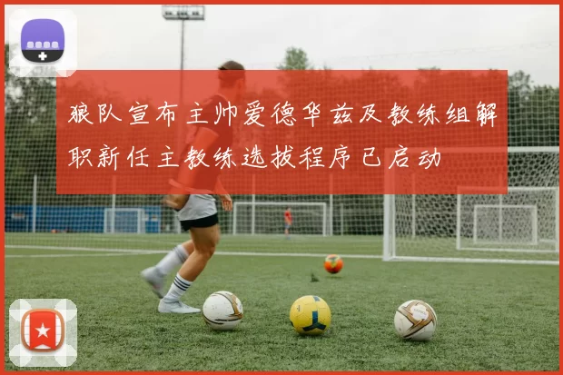 狼队宣布主帅爱德华兹及教练组解职新任主教练选拔程序已启动